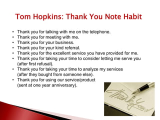 Tom Hopkins: Thank You Note Habit
• Thank you for talking with me on the telephone.
• Thank you for meeting with me.
• Thank you for your business.
• Thank you for your kind referral.
• Thank you for the excellent service you have provided for me.
• Thank you for taking your time to consider letting me serve you
(after first refusal).
• Thank you for taking your time to analyze my services
(after they bought from someone else).
• Thank you for using our service/product
(sent at one year anniversary).
 