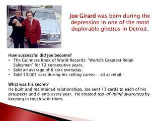 Joe Girard was born during the
depression in one of the most
deplorable ghettos in Detroit.
How successful did Joe become?
• The Guinness Book of World Records: "World's Greatest Retail
Salesman" for 12 consecutive years.
• Sold an average of 6 cars everyday.
• Sold 13,001 cars during his selling career… all at retail.
What was his secret?
He built and maintained relationships. Joe sent 13 cards to each of his
prospects and clients every year. He created top-of-mind awareness by
keeping in touch with them.
 