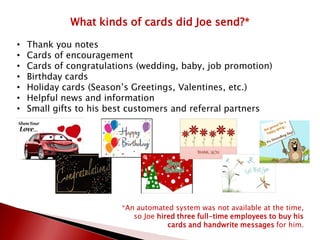 What kinds of cards did Joe send?*
• Thank you notes
• Cards of encouragement
• Cards of congratulations (wedding, baby, job promotion)
• Birthday cards
• Holiday cards (Season’s Greetings, Valentines, etc.)
• Helpful news and information
• Small gifts to his best customers and referral partners
*An automated system was not available at the time,
so Joe hired three full-time employees to buy his
cards and handwrite messages for him.
 