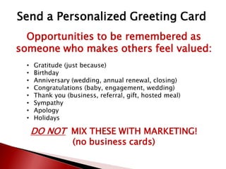 Opportunities to be remembered as
someone who makes others feel valued:
• Gratitude (just because)
• Birthday
• Anniversary (wedding, annual renewal, closing)
• Congratulations (baby, engagement, wedding)
• Thank you (business, referral, gift, hosted meal)
• Sympathy
• Apology
• Holidays
DO NOT MIX THESE WITH MARKETING!
(no business cards)
Send a Personalized Greeting Card
 