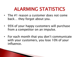 ALARMING STATISTICS
• The #1 reason a customer does not come
back… they forgot about you.
• 95% of your happy customers will purchase
from a competitor on an impulse.
• For each month that you don’t communicate
with your customers, you lose 10% of your
influence.
 