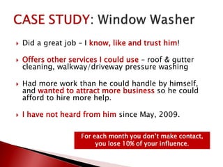  Did a great job – I know, like and trust him!
 Offers other services I could use – roof & gutter
cleaning, walkway/driveway pressure washing
 Had more work than he could handle by himself,
and wanted to attract more business so he could
afford to hire more help.
 I have not heard from him since May, 2009.
For each month you don’t make contact,
you lose 10% of your influence.
 