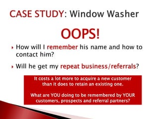 OOPS!
 How will I remember his name and how to
contact him?
 Will he get my repeat business/referrals?
It costs a lot more to acquire a new customer
than it does to retain an existing one.
What are YOU doing to be remembered by YOUR
customers, prospects and referral partners?
 