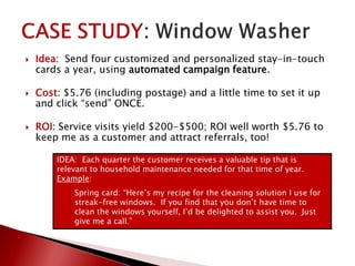 Idea: Send four customized and personalized stay-in-touch
cards a year, using automated campaign feature.
 Cost: $5.76 (including postage) and a little time to set it up
and click “send” ONCE.
 ROI: Service visits yield $200-$500; ROI well worth $5.76 to
keep me as a customer and attract referrals, too!
IDEA: Each quarter the customer receives a valuable tip that is
relevant to household maintenance needed for that time of year.
Example:
Spring card: “Here’s my recipe for the cleaning solution I use for
streak-free windows. If you find that you don’t have time to
clean the windows yourself, I’d be delighted to assist you. Just
give me a call.”
 
