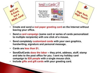 • Create and send a real paper greeting card on the Internet without
leaving your office.
• Send a card campaign (same card or series of cards personalized
to multiple recipients) with one click of a mouse.
• Send completely customized cards with your own graphics,
handwriting, signature and personal message.
• Cards are less than $1.
• SendOutCards does the labor -- they print, address, stuff, stamp
and take to the post office for you. I sent my holiday card
campaign to 826 people with a single mouse click.
• Include gifts and gift cards with your greeting card.
 