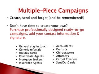 Multiple-Piece Campaigns
• Create, send and forget (and be remembered!)
• Don’t have time to create your own?
Purchase professionally designed ready-to-go
campaigns, add your contact information &
signature:
• General stay in touch
• Generic referrals
• Holiday cards
• Real Estate Agents
• Mortgage Brokers
• Insurance Agents
• Accountants
• Dentists
• Chiropractors
• Attorneys
• Carpet Cleaners
• SendOutCards
 
