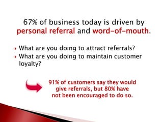 67% of business today is driven by
personal referral and word-of-mouth.
 What are you doing to attract referrals?
 What are you doing to maintain customer
loyalty?
91% of customers say they would
give referrals, but 80% have
not been encouraged to do so.
 