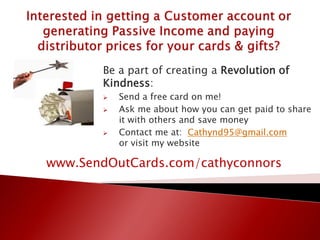 Be a part of creating a Revolution of
Kindness:
 Send a free card on me!
 Ask me about how you can get paid to share
it with others and save money
 Contact me at: Cathynd95@gmail.com
or visit my website
www.SendOutCards.com/cathyconnors
 