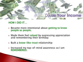 HOW I DID IT…
 Became more intentional about getting to know
people as people.
 Made them feel valued by expressing appreciation
and remembering their birthday
 Built a know-like-trust relationship
 Increased my top-of-mind awareness so I am
REMEMBERED.
 