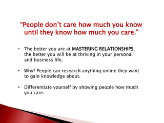“People don’t care how much you know
until they know how much you care.”
• The better you are at MASTERING RELATIONSHIPS,
the better you will be at thriving in your personal
and business life.
• Why? People can research anything online they want
to gain knowledge about.
• Differentiate yourself by showing people how much
you care.
 
