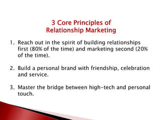 3 Core Principles of
Relationship Marketing
1. Reach out in the spirit of building relationships
first (80% of the time) and marketing second (20%
of the time).
2. Build a personal brand with friendship, celebration
and service.
3. Master the bridge between high-tech and personal
touch.
 