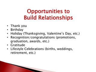 Opportunities to
Build Relationships
• Thank you
• Birthday
• Holiday (Thanksgiving, Valentine’s Day, etc.)
• Recognition/congratulations (promotions,
graduation, awards, etc.)
• Gratitude
• Lifestyle Celebrations (births, weddings,
retirement, etc.)
 
