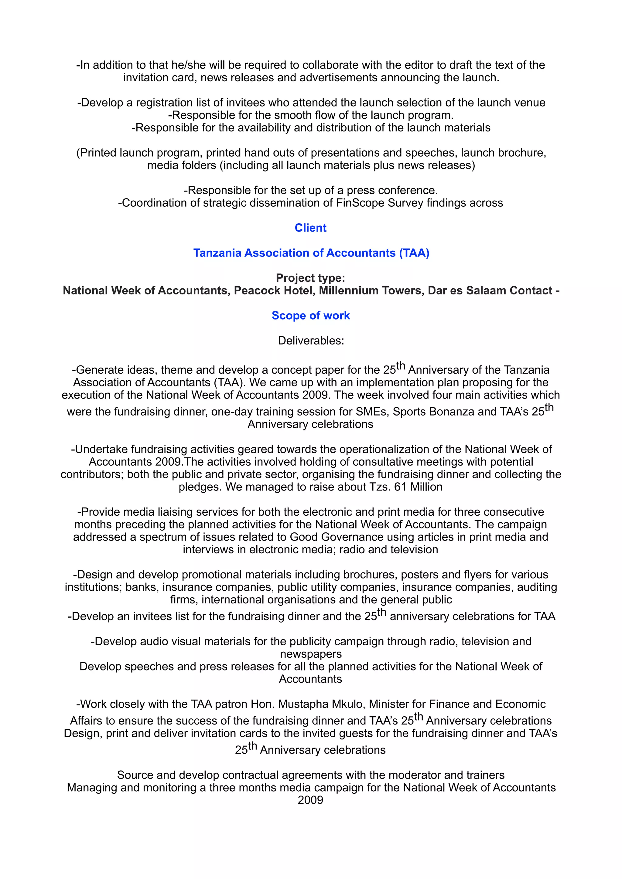 -In addition to that he/she will be required to collaborate with the editor to draft the text of the
invitation card, news releases and advertisements announcing the launch.
-Develop a registration list of invitees who attended the launch selection of the launch venue 
-Responsible for the smooth flow of the launch program. 
-Responsible for the availability and distribution of the launch materials
(Printed launch program, printed hand outs of presentations and speeches, launch brochure,
media folders (including all launch materials plus news releases)
-Responsible for the set up of a press conference. 
-Coordination of strategic dissemination of FinScope Survey findings across
Client
Tanzania Association of Accountants (TAA)
Project type: 
National Week of Accountants, Peacock Hotel, Millennium Towers, Dar es Salaam Contact -
Scope of work
Deliverables:
-Generate ideas, theme and develop a concept paper for the 25th Anniversary of the Tanzania
Association of Accountants (TAA). We came up with an implementation plan proposing for the
execution of the National Week of Accountants 2009. The week involved four main activities which
were the fundraising dinner, one-day training session for SMEs, Sports Bonanza and TAA’s 25th
Anniversary celebrations
-Undertake fundraising activities geared towards the operationalization of the National Week of
Accountants 2009.The activities involved holding of consultative meetings with potential
contributors; both the public and private sector, organising the fundraising dinner and collecting the
pledges. We managed to raise about Tzs. 61 Million
-Provide media liaising services for both the electronic and print media for three consecutive
months preceding the planned activities for the National Week of Accountants. The campaign
addressed a spectrum of issues related to Good Governance using articles in print media and
interviews in electronic media; radio and television
-Design and develop promotional materials including brochures, posters and flyers for various
institutions; banks, insurance companies, public utility companies, insurance companies, auditing
firms, international organisations and the general public 
-Develop an invitees list for the fundraising dinner and the 25th anniversary celebrations for TAA
-Develop audio visual materials for the publicity campaign through radio, television and
newspapers 
Develop speeches and press releases for all the planned activities for the National Week of
Accountants
-Work closely with the TAA patron Hon. Mustapha Mkulo, Minister for Finance and Economic
Affairs to ensure the success of the fundraising dinner and TAA’s 25th Anniversary celebrations 
Design, print and deliver invitation cards to the invited guests for the fundraising dinner and TAA’s
25th Anniversary celebrations
Source and develop contractual agreements with the moderator and trainers 
Managing and monitoring a three months media campaign for the National Week of Accountants
2009
 