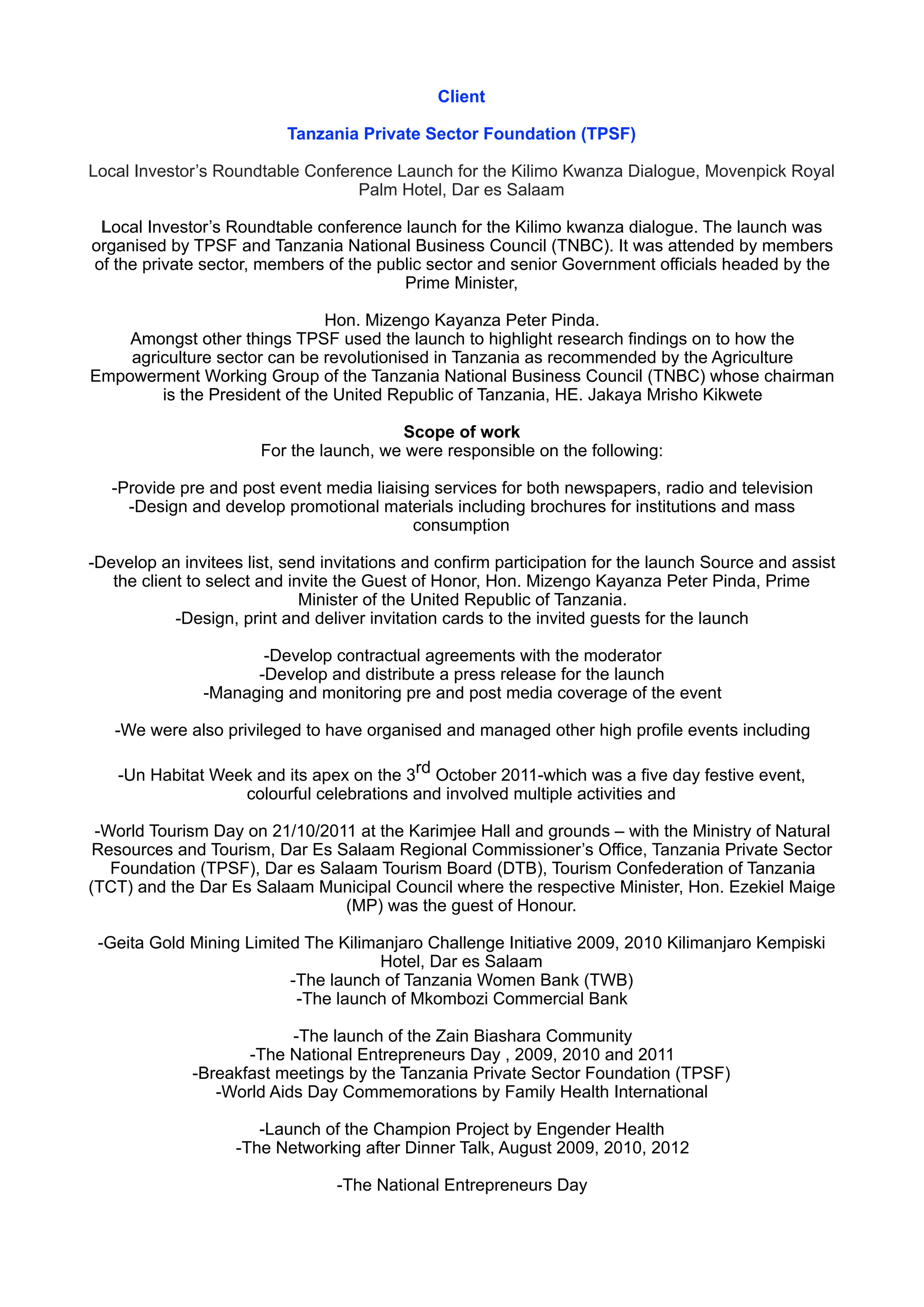 Client
Tanzania Private Sector Foundation (TPSF)
Local Investor’s Roundtable Conference Launch for the Kilimo Kwanza Dialogue, Movenpick Royal
Palm Hotel, Dar es Salaam
Local Investor’s Roundtable conference launch for the Kilimo kwanza dialogue. The launch was
organised by TPSF and Tanzania National Business Council (TNBC). It was attended by members
of the private sector, members of the public sector and senior Government officials headed by the
Prime Minister,
Hon. Mizengo Kayanza Peter Pinda. 
Amongst other things TPSF used the launch to highlight research findings on to how the
agriculture sector can be revolutionised in Tanzania as recommended by the Agriculture
Empowerment Working Group of the Tanzania National Business Council (TNBC) whose chairman
is the President of the United Republic of Tanzania, HE. Jakaya Mrisho Kikwete
Scope of work 
For the launch, we were responsible on the following:
-Provide pre and post event media liaising services for both newspapers, radio and television 
-Design and develop promotional materials including brochures for institutions and mass
consumption
-Develop an invitees list, send invitations and confirm participation for the launch Source and assist
the client to select and invite the Guest of Honor, Hon. Mizengo Kayanza Peter Pinda, Prime
Minister of the United Republic of Tanzania. 
-Design, print and deliver invitation cards to the invited guests for the launch
-Develop contractual agreements with the moderator 
-Develop and distribute a press release for the launch 
-Managing and monitoring pre and post media coverage of the event
-We were also privileged to have organised and managed other high profile events including
 
-Un Habitat Week and its apex on the 3rd October 2011-which was a five day festive event,
colourful celebrations and involved multiple activities and
-World Tourism Day on 21/10/2011 at the Karimjee Hall and grounds – with the Ministry of Natural
Resources and Tourism, Dar Es Salaam Regional Commissioner’s Office, Tanzania Private Sector
Foundation (TPSF), Dar es Salaam Tourism Board (DTB), Tourism Confederation of Tanzania
(TCT) and the Dar Es Salaam Municipal Council where the respective Minister, Hon. Ezekiel Maige
(MP) was the guest of Honour.
-Geita Gold Mining Limited The Kilimanjaro Challenge Initiative 2009, 2010 Kilimanjaro Kempiski
Hotel, Dar es Salaam 
-The launch of Tanzania Women Bank (TWB) 
-The launch of Mkombozi Commercial Bank
-The launch of the Zain Biashara Community 
-The National Entrepreneurs Day , 2009, 2010 and 2011 
-Breakfast meetings by the Tanzania Private Sector Foundation (TPSF) 
-World Aids Day Commemorations by Family Health International 
 
-Launch of the Champion Project by Engender Health 
-The Networking after Dinner Talk, August 2009, 2010, 2012
-The National Entrepreneurs Day
 