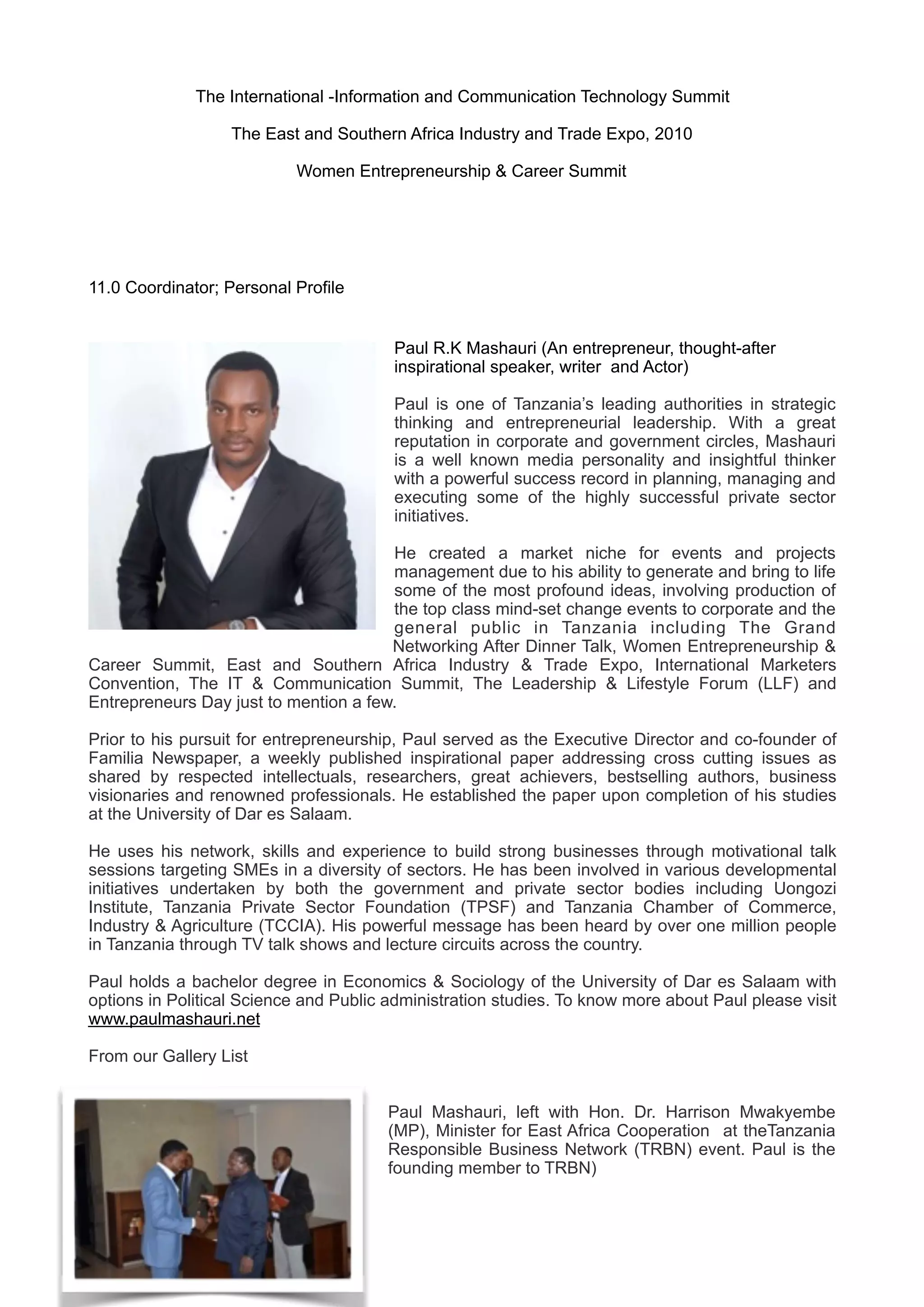 The International -Information and Communication Technology Summit
The East and Southern Africa Industry and Trade Expo, 2010
Women Entrepreneurship & Career Summit
11.0 Coordinator; Personal Profile
Paul R.K Mashauri (An entrepreneur, thought-after
inspirational speaker, writer and Actor)
Paul is one of Tanzania’s leading authorities in strategic
thinking and entrepreneurial leadership. With a great
reputation in corporate and government circles, Mashauri
is a well known media personality and insightful thinker
with a powerful success record in planning, managing and
executing some of the highly successful private sector
initiatives.
He created a market niche for events and projects
management due to his ability to generate and bring to life
some of the most profound ideas, involving production of
the top class mind-set change events to corporate and the
general public in Tanzania including The Grand
Networking After Dinner Talk, Women Entrepreneurship &
Career Summit, East and Southern Africa Industry & Trade Expo, International Marketers
Convention, The IT & Communication Summit, The Leadership & Lifestyle Forum (LLF) and
Entrepreneurs Day just to mention a few.
 
Prior to his pursuit for entrepreneurship, Paul served as the Executive Director and co-founder of
Familia Newspaper, a weekly published inspirational paper addressing cross cutting issues as
shared by respected intellectuals, researchers, great achievers, bestselling authors, business
visionaries and renowned professionals. He established the paper upon completion of his studies
at the University of Dar es Salaam. 
 
He uses his network, skills and experience to build strong businesses through motivational talk
sessions targeting SMEs in a diversity of sectors. He has been involved in various developmental
initiatives undertaken by both the government and private sector bodies including Uongozi
Institute, Tanzania Private Sector Foundation (TPSF) and Tanzania Chamber of Commerce,
Industry & Agriculture (TCCIA). His powerful message has been heard by over one million people
in Tanzania through TV talk shows and lecture circuits across the country.
Paul holds a bachelor degree in Economics & Sociology of the University of Dar es Salaam with
options in Political Science and Public administration studies. To know more about Paul please visit
www.paulmashauri.net
From our Gallery List
Paul Mashauri, left with Hon. Dr. Harrison Mwakyembe
(MP), Minister for East Africa Cooperation at theTanzania
Responsible Business Network (TRBN) event. Paul is the
founding member to TRBN)
 