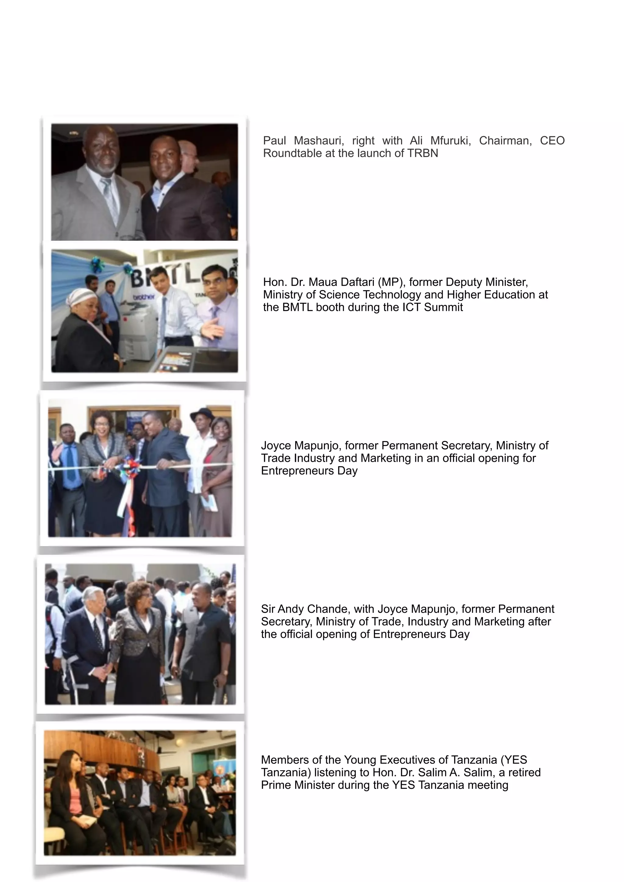 Paul Mashauri, right with Ali Mfuruki, Chairman, CEO
Roundtable at the launch of TRBN
Hon. Dr. Maua Daftari (MP), former Deputy Minister,
Ministry of Science Technology and Higher Education at
the BMTL booth during the ICT Summit
Joyce Mapunjo, former Permanent Secretary, Ministry of
Trade Industry and Marketing in an official opening for
Entrepreneurs Day
Sir Andy Chande, with Joyce Mapunjo, former Permanent
Secretary, Ministry of Trade, Industry and Marketing after
the official opening of Entrepreneurs Day
Members of the Young Executives of Tanzania (YES
Tanzania) listening to Hon. Dr. Salim A. Salim, a retired
Prime Minister during the YES Tanzania meeting
 