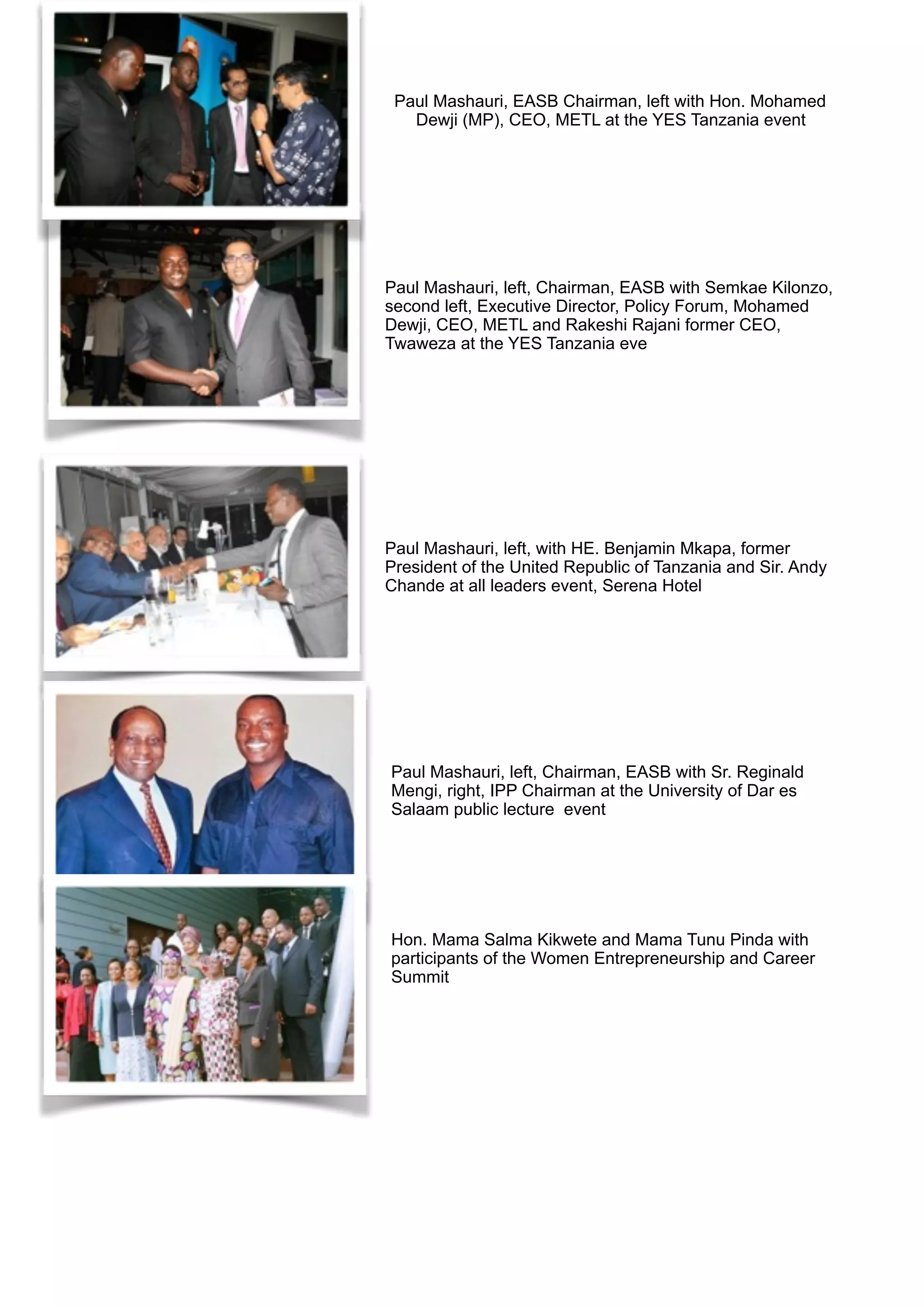 Paul Mashauri, EASB Chairman, left with Hon. Mohamed
Dewji (MP), CEO, METL at the YES Tanzania event
Paul Mashauri, left, Chairman, EASB with Semkae Kilonzo,
second left, Executive Director, Policy Forum, Mohamed
Dewji, CEO, METL and Rakeshi Rajani former CEO,
Twaweza at the YES Tanzania eve
Paul Mashauri, left, with HE. Benjamin Mkapa, former
President of the United Republic of Tanzania and Sir. Andy
Chande at all leaders event, Serena Hotel
Paul Mashauri, left, Chairman, EASB with Sr. Reginald
Mengi, right, IPP Chairman at the University of Dar es
Salaam public lecture event
Hon. Mama Salma Kikwete and Mama Tunu Pinda with
participants of the Women Entrepreneurship and Career
Summit
 