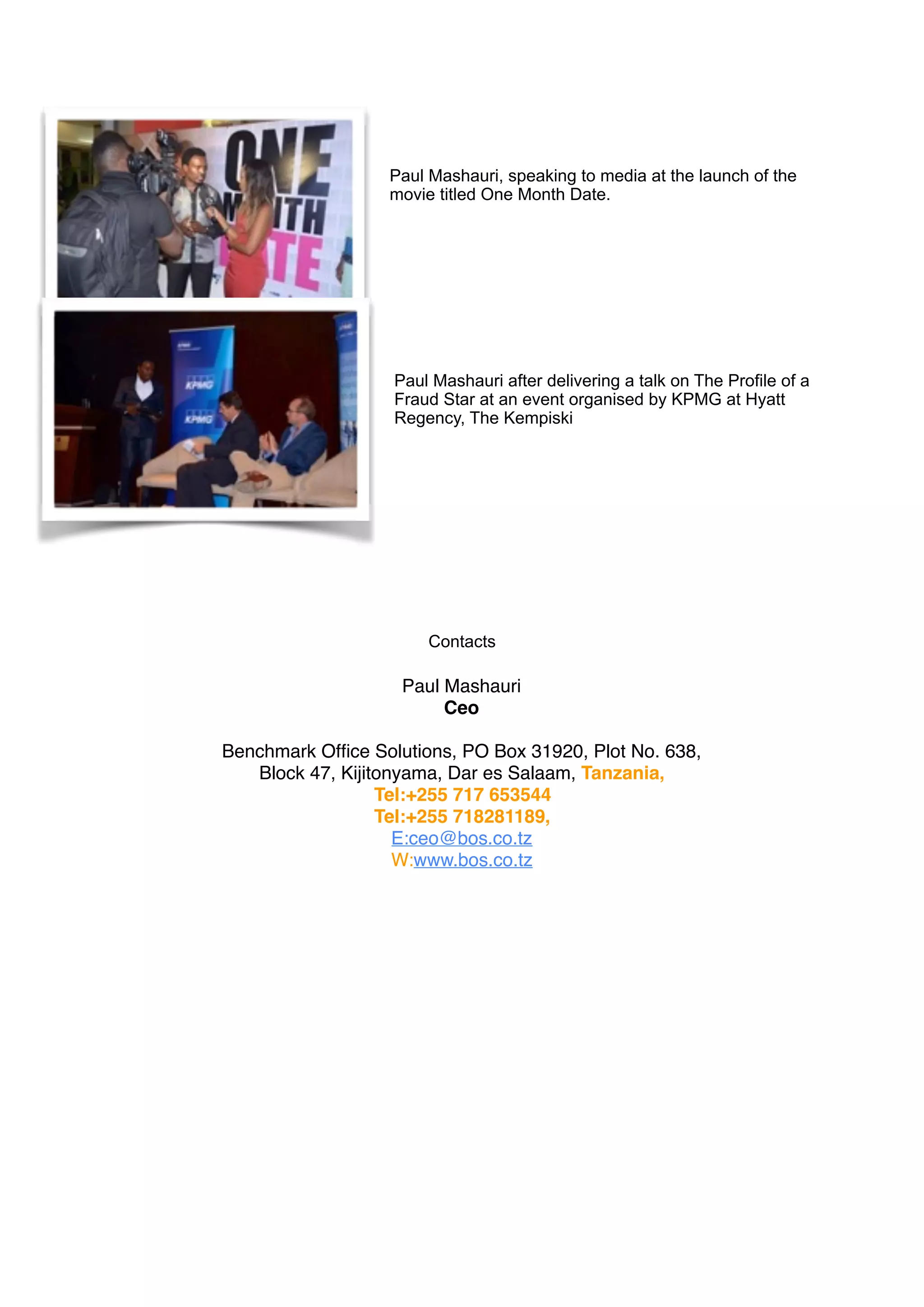 Paul Mashauri, speaking to media at the launch of the
movie titled One Month Date.
Paul Mashauri after delivering a talk on The Profile of a
Fraud Star at an event organised by KPMG at Hyatt
Regency, The Kempiski
Contacts
Paul Mashauri
Ceo
Benchmark Ofﬁce Solutions, PO Box 31920, Plot No. 638,
Block 47, Kijitonyama, Dar es Salaam, Tanzania,
Tel:+255 717 653544
Tel:+255 718281189, 
E:ceo@bos.co.tz 
W:www.bos.co.tz 
 