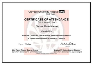 Croydon University Hospital NHS
NHS Trust
CERTIFICATE OF ATTENDANCE
This is to certify that
Vaiva Masaitiene
attended the
EPISIOTOMY, THIRD AND FOURTH DEGREE TEARS HANDS-ON WORKSHOP
At Croydon University Hospital on Saturday 02nd
April 2016
__________________________________ _________________________________
Miss Ranee Thakar, Course Director Mr Abdul H Sultan, Course Director
Consultant Obstetrician & UroGynaecologist Consultant Obstetrician & Gynaecologist
Eligible for 7 Continuing Professional Development points
 