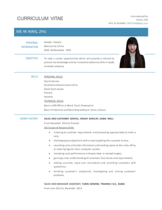 InternationalCity
Dubai, UAE
+971 55 4529309 | 597513542@qq.com
MS YA NING, ZHU
PERSONAL
INFORMATION
Gender: Female
Nationality:China
DOB: 28 November 1992
OBJECTIVE To seek a career opportunities which will provide a channel to
present my knowledge and my innovativeextensiveskillsin results
oriented company.
SKILLS PERSONAL SKILLS
Quick learner;
Excellentcommunication skills;
Good team player
Patient;
Honesty
TECHNICAL SKILLS
Basic in MS Officei.e Word, Excel,Powerpoint
Music Production and RecordingSoftware: Sonar,Cubase
WORK HISTORY SALES AND CUSTOMER SERVICE, ATASAY JEWELRY, DUBAI MALL
From December 2013 to Present
Job Scopes & Responsibility
 listening to customer requirements and presenting appropriately to make a
sale;
 challengingany objections with a view to getting the customer to buy;
 recordingsales and order information and sendingcopies to the sales office,
or entering figures into a computer system;
 reviewing sales performance,aimingto meet or exceed targets;
 gaininga clear understandingof customers' businesses and requirements;
 making accurate, rapid cost calculations and providing customers with
quotations;
 handling customer’s complaints, investigating and solving customers'
problems.
SALES AND MANAGER ASSISTANT, FUDISI GENERAL TRADING F.Z.E, DUBAI
From June 2013 to December 2013
CURRICULUM VITAE
 