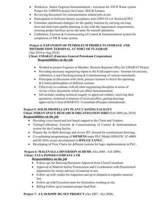 • Worked as Senior Engineer Instrumentation - execution for TSCR Water system
Project for 3.0MTPA project for Caster, Mill & Furnace
• Reviewing documents for instrumentation related jobs at site.
• Participation in Software factory acceptance tests (SWFAT) of Rockwell PLC .
• Formulate operational strategies for the quality function by carrying out long
term and short term quality planning in line with the organization requirements,
ensuring proper facilities across the units for smooth operations.
• Calibration, Erection & Commissioning of Control & Instrumentation system for
completion of TSCR water system.
Project 4: EXPANSION OF PETROLEUM PRODUCTS STORAGE AND
DISTRIBUTION TERMINAL AT PORT OF FUJAIRAH
(Jan 2010 to Aug 2010)
Client: EMARAT (Emirates General Petroleum Corporation)
Responsibilities on the job
• Worked as project Engineer at Mumbai ,Western Regional office for EMARAT Project.
• Providing necessary engineering inputs to the Field supervisors / foreman for erection,
calibration, Loop Checking,testing & Commissioning of various instruments.
• Participate in discussion with client, process licensor to freeze the operating
& Control philosophies of different systems.
• Effectively co-ordinate with all other engineering discipline in terms of
review of key documents which can affect Instrumentation.
• Job includes sending technical enquiry to approved vendors, receiving their
quotations, technical evaluation of received offers, getting drawings
approved by Client (EMARAT) / Consultant (Penspen International)
Project 5: SOLID PROPELLANT PLANT CASTING FACILITY
Client: INDIAN SPACE RESEARCH ORGANISATION-ISRO (Feb 2009-Jan 2010)
Responsibilities on the job
• Providing voice based and text based support to the Client and Vendors.
• Testing/Calibration, Erection & Commissioning of Control & Instrumentation
system for the Casting facility.
• Prepare the As Built drawings and review IFC (Issued for construction) drawings.
• Co-ordinating programming of SIEMENS make PLC-Model-SIMATIC S7-400H
and SCADA screen development in IFIX-GE FANUC.
• Developing of Flow Charts for different systems for logic implementation in PLC.
Project 6: MALENALLA DIVERSION SCHEME (Oct 2008 - Feb 2009).
Client: TATA POWER COMPANY LTD
Responsibilities on the job
• Follow ups for Drawing/Document Approval from Client/Consultant.
• Approval of Material before Procurement and Co-ordination with Procurement
department for timely delivery of material at site.
• Follow up with vendor for inspection and up to dispatch to expedite material
fast.
• Follow up with Execution team for frictionless working at site.
• Billing Follow up to maintain proper fund flow.
Project 7: 4 X 10.56MW DG SET PROJECT (Oct 2007 - Oct 2008).
 