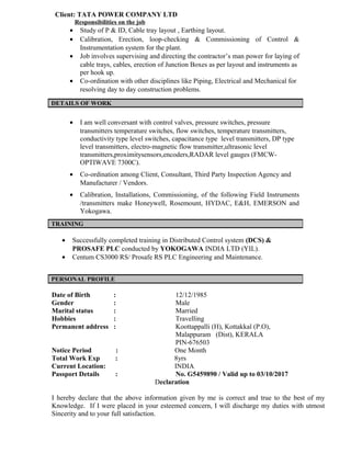 Client: TATA POWER COMPANY LTD
Responsibilities on the job
• Study of P & ID, Cable tray layout , Earthing layout.
• Calibration, Erection, loop-checking & Commissioning of Control &
Instrumentation system for the plant.
• Job involves supervising and directing the contractor’s man power for laying of
cable trays, cables, erection of Junction Boxes as per layout and instruments as
per hook up.
• Co-ordination with other disciplines like Piping, Electrical and Mechanical for
resolving day to day construction problems.
• I am well conversant with control valves, pressure switches, pressure
transmitters temperature switches, flow switches, temperature transmitters,
conductivity type level switches, capacitance type level transmitters, DP type
level transmitters, electro-magnetic flow transmitter,ultrasonic level
transmitters,proximitysensors,encoders,RADAR level gauges (FMCW-
OPTIWAVE 7300C).
• Co-ordination among Client, Consultant, Third Party Inspection Agency and
Manufacturer / Vendors.
• Calibration, Installations, Commissioning, of the following Field Instruments
/transmitters make Honeywell, Rosemount, HYDAC, E&H, EMERSON and
Yokogawa.
• Successfully completed training in Distributed Control system (DCS) &
PROSAFE PLC conducted by YOKOGAWA INDIA LTD (YIL).
• Centum CS3000 RS/ Prosafe RS PLC Engineering and Maintenance.
Date of Birth : 12/12/1985
Gender : Male
Marital status : Married
Hobbies : Travelling
Permanent address : Koottappalli (H), Kottakkal (P.O),
Malappuram (Dist), KERALA
PIN-676503
Notice Period : One Month
Total Work Exp : 8yrs
Current Location: INDIA
Passport Details : No. G5459890 / Valid up to 03/10/2017
Declaration
I hereby declare that the above information given by me is correct and true to the best of my
Knowledge. If I were placed in your esteemed concern, I will discharge my duties with utmost
Sincerity and to your full satisfaction.
DETAILS OF WORK
TRAINING
PERSONAL PROFILE
 