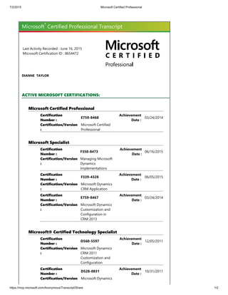 7/2/2015 Microsoft Certified Professional
https://mcp.microsoft.com/Anonymous/Transcript/Share 1/2
Microsoft
®
Certified Professional Transcript
Last Activity Recorded : June 16, 2015
Microsoft Certification ID : 8654472
DIANNE  TAYLOR
ACTIVE MICROSOFT CERTIFICATIONS:
Microsoft Certified Professional
Certification
Number :
E759‐8468
Achievement
Date :
03/24/2014
Certification/Version
:
Microsoft Certified
Professional
Microsoft Specialist
Certification
Number :
F350‐8473
Achievement
Date :
06/16/2015
Certification/Version
:
Managing Microsoft
Dynamics
Implementations
Certification
Number :
F339‐4328
Achievement
Date :
06/05/2015
Certification/Version
:
Microsoft Dynamics
CRM Application
Certification
Number :
E759‐8467
Achievement
Date :
03/24/2014
Certification/Version
:
Microsoft Dynamics
Customization and
Configuration in
CRM 2013
Microsoft® Certified Technology Specialist
Certification
Number :
D560‐5597
Achievement
Date :
12/05/2011
Certification/Version
:
Microsoft Dynamics
CRM 2011
Customization and
Configuration
Certification
Number :
D528‐0831
Achievement
Date :
10/31/2011
Certification/Version Microsoft Dynamics
 