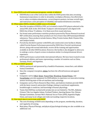 9. Does EXOSworkwith businesses/programs outside of athletics?
 EXOSWorks is one of the vertical silos within the EXOSsystem that aims at training
businesses/corporations in order to streamline workplaceefficiency.Oureffortshere
are to reduce workplaceabsenteeism, correct/improveposture, increase overall vigor,
and restructure a new perception of reliability and teamworkbetween coworkers.
10. What makes EXOSa reliable/credible source of training?
 Since the inception of EXOSin 1999, we’vetrained a total of 595 players selected in the
annual NFL draft. In the 2015 Draft, 72 players selected prepared and aligned with
EXOS.Out of these 72 athletes, 13 of them were first-round selections.
 Our brand name performance nutrition products powered by Throne Research received
NSF certification;ensuring these products are free of more than 200 banned/prohibited
substances. These products include Aminos, Whey Protein Isolate, Mulit-Vitamin Elite,
and Catalyte Isolate.
 Porschehas decided to partner withEXOS,and constructed a new facility in Atlanta
called Porsche Human Performancepowered by EXOS.Here, Porsche’s professional
drivers, along with normal individuals, receive all the training and opportunities
available at all other EXOSlocations. However, this facility is also designed to allow you
to undergo a series of sports science evaluations similar to whatprofessional drivers
experience.
 EXOS’sperformance system holds international influence. We have been trusted to train
professional athletes and teams representing a number of countries such as China,
Germany, Brazil, and Argentina.
11. Who are EXOS’sponsors?
 EXOSis partnered and sponsored by a handful of businesses, researchers, and athletic
teams/committees.
 Since the company’s inception, Adidas has been the officialfootwearand apparel
supplier.
 Companies such as SKLZ, Keiser, PowerPlate, Woodway,OctaneFitness, and
VersaClimber provide equipment forEXOSathletes to experience an innovativetraining
session involving state-of-the-art machines and technology.
 Companies such as Thorn Research, Mayo Clinic, and Andrews Institute provide EXOS
with the latest research and product findings relating to nutritional supplements,
breakthroughs in medicine, and knowledge of human physiology.
 Teams that EXOShas workedwith include, but are not limited to: The NFL, Alabama
Crimson Tide, Los Angeles Galaxy, Portland Timbers, Sporting Kansas City, Chinese
Olympic Committee, German Men’s National SoccerTeam (DFB),Argentina Rugby
Union, and many local colleges and clubs surrounding respective locations.
12. How much does it cost to train with EXOS?
 The cost of training at EXOSvaries depending on the program, membership, duration,
and regularity of training.
 Meal plans, PhysicalTherapy, and physical/psychologicaltesting are also available at an
additional cost.
 