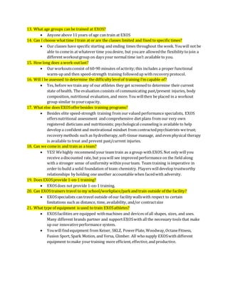 13. What age groups can be trained at EXOS?
 Anyone above 11 years of age can train at EXOS
14. Can I choose whattime I train at or are the classes limited and fixed to specific times?
 Our classes have specific starting and ending times throughout the week. Youwill not be
able to comein at whatever time youdesire, but youare allowedthe flexibility to join a
different workoutgroup on days your normal time isn’t available to you.
15. How long does a work-outlast?
 Our workoutsconsist of 60-90 minutes of activity;this includes a proper functional
warm-up and then speed-strength training followedup with recovery protocol.
16. Will I be assessed to determine the difficulty levelof training I’m capable of?
 Yes, before we train any of our athletes they get screened to determine their current
state of health. The evaluation consists of communicating past/present injuries, body
composition, nutritional evaluation, and more. You willthen be placed in a workout
group similar to yourcapacity.
17. What else does EXOSofferbesides training programs?
 Besides elite speed-strength training from our valued performance specialists, EXOS
offersnutritional assessment and comprehensive diet plans from our very own
registered dieticians and nutritionists; psychological counseling is available to help
develop a confident and motivational mindset from contractedpsychiatrists we trust;
recovery methods such as hydrotherapy,soft-tissue massage, and even physical therapy
is available to treat and prevent past/current injuries.
18. Can we comein and train as a team?
 YES! Wehighly recommend your team train as a group with EXOS. Not only will you
receive a discounted rate, but youwill see improved performance on the field along
with a stronger sense of uniformity within yourteam. Team training is imperative in
order to build a solid foundation of team chemistry. Players willdevelop trustworthy
relationships by holding one another accountable when facedwith adversity.
19. Does EXOSprovide 1-on-1 training?
 EXOSdoes not provide 1-on-1 training.
20. Can EXOStrainers travel to my school/workplace/parkand train outside of the facility?
 EXOSspecialists can travel outside of our facility wallswith respect to certain
limitations such as distance, time, availability, and/or contractsize
21. What type of equipment is used to train EXOSathletes?
 EXOSfacilities are equipped withmachines and devices of all shapes, sizes, and uses.
Many different brands partner and support EXOSwith all the necessary tools that make
up our innovativeperformance system.
 Youwill find equipment from Keiser, SKLZ, PowerPlate, Woodway,OctaneFitness,
Fusion Sport, Spark Motion, and Versa, Climber. All whosupply EXOSwith different
equipment to make yourtraining more efficient,effective,and productive.
 