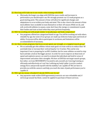 22. How long will it take me to see results when training with EXOS?
 Obviously,the longer you align with EXOSthe more results and increases in
performance you should expect see. We strongly promote our 12 weekprogram as a
good starting point. This amount of time will allow for significant changes and
adaptations to occurwithin your body and mind. This is also close to the amount of time
most athletes have available to train themselves in their off-season.While we do, and
will, workwith athletes in-season, some don’t have the energy or commitment to push
their bodies and train as hard when they must perform frequently.
23. Will I be working out with people similar to my physique and body composition?
 Our programs offered are categorized based on age. You will be working out with others
relatable by age, but some of our groups are made up of diverse body types and levels of
ability. Everyonewillbe able to participate in workouts,and limitations willbe
accommodated to if necessary.
24. Are there certain programs that focus on just speed, just strength, or a targeted muscle group?
 We occasionally get elite athletes whose main goal is to train withus to reduce their 40
yard dash time or increase their vertical leap by 3 or 4 inches. This can be very
important if one is preparing for an NFL Combine, but for some athletes weneed to step
back and take a lookat the bigger picture. In order for one to improve at these tests of
speed and explosive power, we need to evaluate the individual and lookfor areas of
improvement and assess their strengths. We here at EXOSdo not target muscle groups,
but rather, we train MOVEMENTS.Youneed to ask yourself,am I moving/running as
efficiently and effectively as I can? Am I utilizing my body’s pillar (core) to conduct
energy/force and provide myself with the stability I am capable of? We are here to
provide you withthe answers and help youreach the state of peak performance you’re
capable of.
25. Will I get my money refunded if I decide EXOSis not forme?
 Any payments made within EXOSagreements/contracts are non-refundable and, if
services go unused by Client, cannot be applied to purchase of future services.
 
