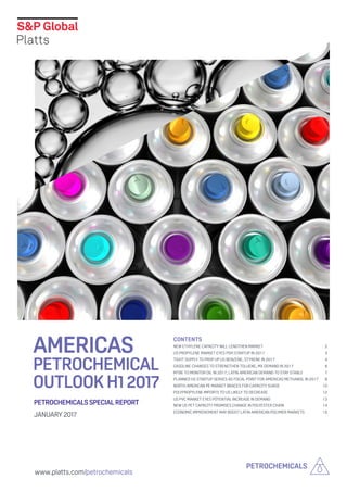 www.platts.com/petrochemicals
PETROCHEMICALS
PETROCHEMICALSSPECIALREPORT
JANUARY 2017
AMERICAS
PETROCHEMICAL
OUTLOOKH12017
Contents
NEW ETHYLENE CAPACITY WILL LENGTHEN MARKET	 2
US PROPYLENE MARKET EYES PDH STARTUP IN 2017	 3
TIGHT SUPPLY TO PROP UP US BENZENE, STYRENE IN 2017	 4
GASOLINE CHANGES TO STRENGTHEN TOLUENE, MX DEMAND IN 2017	 6
MTBE TO MONITOR OIL IN 2017, LATIN AMERICAN DEMAND TO STAY STABLE	 7
PLANNED H2 STARTUP SERVES AS FOCAL POINT FOR AMERICAS METHANOL IN 2017	 8
NORTH AMERICAN PE MARKET BRACES FOR CAPACITY SURGE	 10
POLYPROPYLENE IMPORTS TO US LIKELY TO DECREASE	 12
US PVC MARKET EYES POTENTIAL INCREASE IN DEMAND	 13
NEW US PET CAPACITY PROMISES CHANGE IN POLYESTER CHAIN	 14
ECONOMIC IMPROVEMENT MAY BOOST LATIN AMERICAN POLYMER MARKETS	 15
 