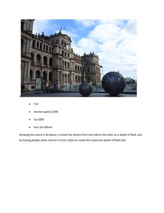 d
 f 22
 shutter speed 1/640
 iso 5000
 lens 18-140mm
Showing the casino in Brisbane, it shows the distant from one side to the other as a depth of field, also
by having people, bikes and art in front, helps to create this maximum depth of field shot.
 