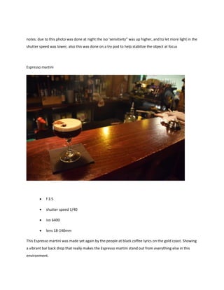 notes: due to this photo was done at night the iso ‘sensitivity” was up higher, and to let more light in the
shutter speed was lower, also this was done on a try pod to help stabilize the object at focus
Espresso martini
 f 3.5
 shutter speed 1/40
 iso 6400
 lens 18-140mm
This Espresso martini was made yet again by the people at black coffee lyrics on the gold coast. Showing
a vibrant bar back drop that really makes the Espresso martini stand out from everything else in this
environment.
 