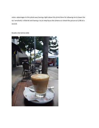 notes: advantages to this photo was having a light above this drink there for allowing me to lower the
iso ‘sensitivity’ a little bit and having a try to help focus the camera as I shoot this picture at 1/40 of a
second.
Double shot skinny latte
 
