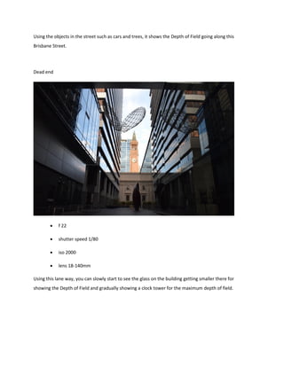 Using the objects in the street such as cars and trees, it shows the Depth of Field going along this
Brisbane Street.
Dead end
 f 22
 shutter speed 1/80
 iso 2000
 lens 18-140mm
Using this lane way, you can slowly start to see the glass on the building getting smaller there for
showing the Depth of Field and gradually showing a clock tower for the maximum depth of field.
 