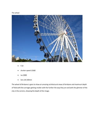 The wheel
 f 22
 shutter speed 1/640
 iso 2000
 lens 18-140mm
The wheel of Brisbane is goes to show an amazing architectural views of brisbane and maximum depth
of field with the carriages getting smaller with the further the way they are and with the glimmer of the
city in the corners, showing the depth of the image.
 