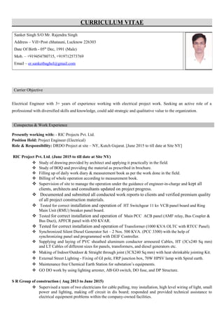 CURRICULUM VITAE
Carrier Objective
Electrical Engineer with 3+ years of experience working with electrical project work. Seeking an active role of a
professional with diversified skills and knowledge, could add strategic and qualitative value to the organization.
Conspectus & Work Experience
Presently working with: - RIC Projects Pvt. Ltd.
Position Held: Project Engineer (Electrical)
Role & Responsibility: DRDO Project at site – NY, Kutch Gujarat. [June 2015 to till date at Site NY]
RIC Project Pvt. Ltd. (June 2015 to till date at Site NY)
 Study of drawing provided by architect and applying it practically in the field.
 Study of BOQ and providing the material as prescribed in brochure.
 Filling up of daily work diary & measurement book as per the work done in the field.
 Billing of whole operation according to measurement book.
 Supervision of site to manage the operation under the guidance of engineer-in-charge and kept all
clients, architects and consultants updated on project progress.
 Documented and submitted all conducted work reports to clients and verified premium quality
of all project construction materials.
 Tested for correct installation and operation of HT Switchgear 11 kv VCB panel board and Ring
Main Unit (RMU) breaker panel board.
 Tested for correct installation and operation of Main PCC ACB panel (AMF relay, Bus Coupler &
Bus Duct), APFCR panel with 450 KVAR.
 Tested for correct installation and operation of Transformer (1000 KVA OLTC with RTCC Panel).
 Synchronized Silent Diesel Generator Set – 2 Nos. 500 KVA. (PCC 3300) with the help of
synchronizing panel and programmed with DEIF Controller.
 Supplying and laying of PVC sheathed aluminum conductor armoured Cables, HT (3Cx240 Sq mm)
and LT Cables of different sizes for panels, transformers, and diesel generators etc.
 Making of Indoor/Outdoor & Straight through joint (3CX240 Sq mm) with heat shrinkable jointing Kit.
 External Street Lighting - Fixing of GI pole, FRP junction box, 70W HPSV lamp with Spiral earth.
 Maintenance free Chemical Earth Station for substation’s equipments.
 GO DO work by using lighting arrester, AB GO switch, DO fuse, and DP Structure.
S R Group of construction ( Aug 2013 to June 2015)
 Supervised a team of two electricians for cable pulling, tray installation, high level wiring of light, small
power and lighting, making off circuit in dis board; responded and provided technical assistance to
electrical equipment problems within the company-owned facilities.
Sanket Singh S/O Mr. Rajendra Singh
Address – Vill+Post chhatauni, Lucknow 226303
Date Of Birth - 05th
Dec, 1991 (Male)
Mob. – +919454780715, +919712573769
Email – er.sanketbaghel@gmail.com
 
