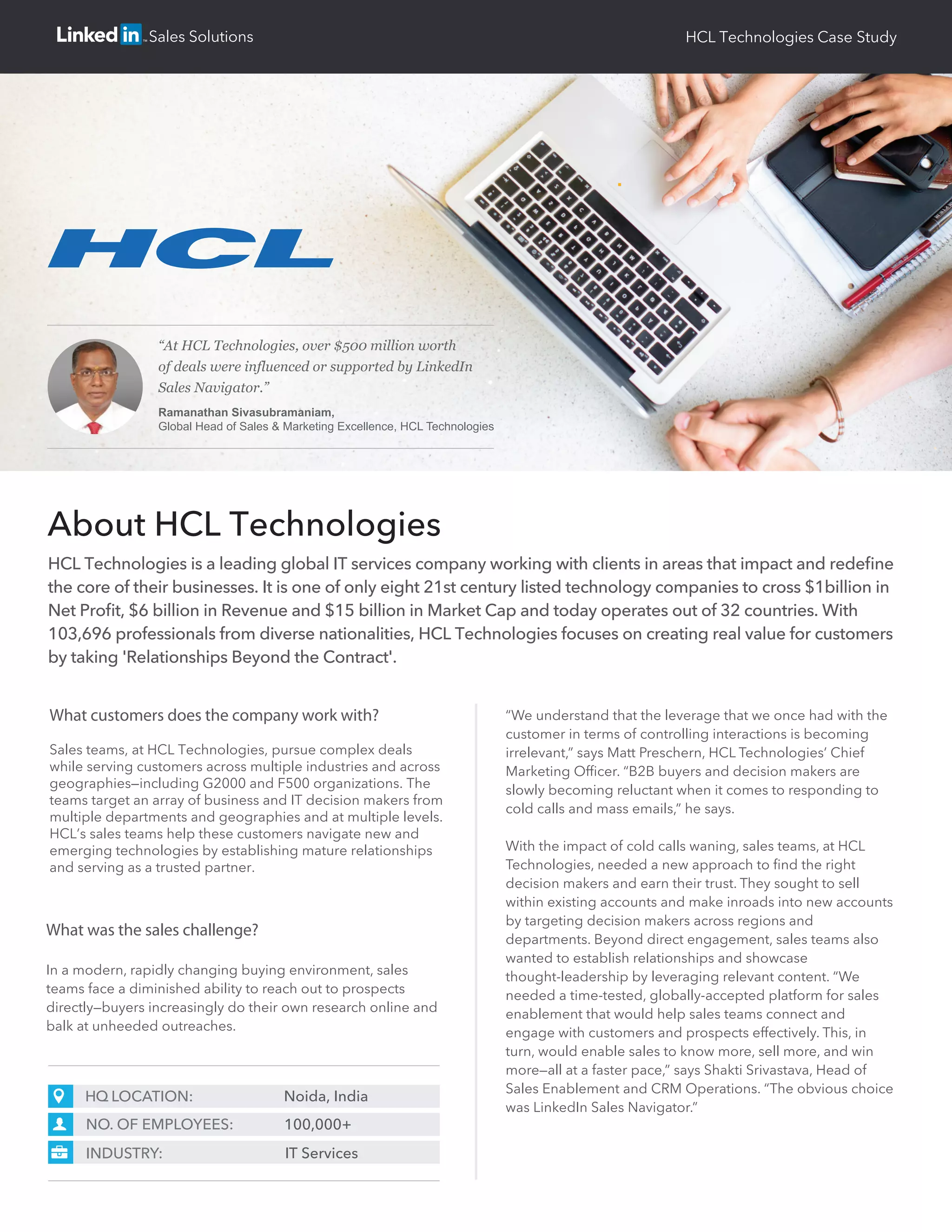 What was the sales challenge?
In a modern, rapidly changing buying environment, sales
teams face a diminished ability to reach out to prospects
directly—buyers increasingly do their own research online and
balk at unheeded outreaches.
What customers does the company work with?
Sales teams, at HCL Technologies, pursue complex deals
while serving customers across multiple industries and across
geographies—including G2000 and F500 organizations. The
teams target an array of business and IT decision makers from
multiple departments and geographies and at multiple levels.
HCL’s sales teams help these customers navigate new and
emerging technologies by establishing mature relationships
and serving as a trusted partner.
HCL Technologies is a leading global IT services company working with clients in areas that impact and redeﬁne
the core of their businesses. It is one of only eight 21st century listed technology companies to cross $1billion in
Net Proﬁt, $6 billion in Revenue and $15 billion in Market Cap and today operates out of 32 countries. With
103,696 professionals from diverse nationalities, HCL Technologies focuses on creating real value for customers
by taking 'Relationships Beyond the Contract'.
About HCL Technologies
HQ LOCATION: Noida, India
NO. OF EMPLOYEES: 100,000+
INDUSTRY: IT Services
“We understand that the leverage that we once had with the
customer in terms of controlling interactions is becoming
irrelevant,” says Matt Preschern, HCL Technologies’ Chief
Marketing Ofﬁcer. “B2B buyers and decision makers are
slowly becoming reluctant when it comes to responding to
cold calls and mass emails,” he says.
With the impact of cold calls waning, sales teams, at HCL
Technologies, needed a new approach to ﬁnd the right
decision makers and earn their trust. They sought to sell
within existing accounts and make inroads into new accounts
by targeting decision makers across regions and
departments. Beyond direct engagement, sales teams also
wanted to establish relationships and showcase
thought-leadership by leveraging relevant content. “We
needed a time-tested, globally-accepted platform for sales
enablement that would help sales teams connect and
engage with customers and prospects effectively. This, in
turn, would enable sales to know more, sell more, and win
more—all at a faster pace,” says Shakti Srivastava, Head of
Sales Enablement and CRM Operations. “The obvious choice
was LinkedIn Sales Navigator.”
HCL Technologies Case StudySales Solutions
“At HCL Technologies, over $500 million worth
of deals were influenced or supported by LinkedIn
Sales Navigator.”
Ramanathan Sivasubramaniam,
Global Head of Sales & Marketing Excellence, HCL Technologies
 