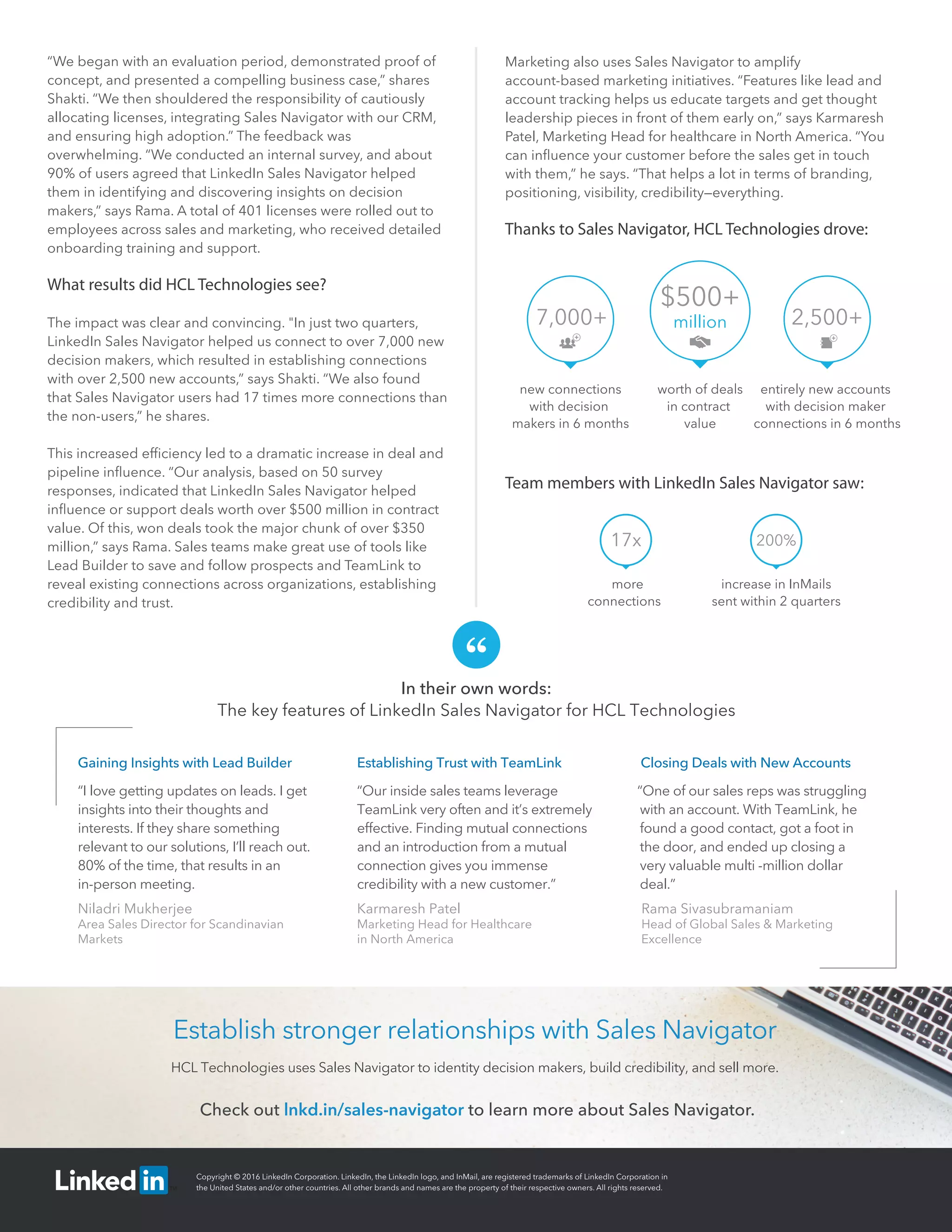 In their own words:
The key features of LinkedIn Sales Navigator for HCL Technologies
Check out lnkd.in/sales-navigator to learn more about Sales Navigator.
Establish stronger relationships with Sales Navigator
HCL Technologies uses Sales Navigator to identity decision makers, build credibility, and sell more.
“We began with an evaluation period, demonstrated proof of
concept, and presented a compelling business case,” shares
Shakti. “We then shouldered the responsibility of cautiously
allocating licenses, integrating Sales Navigator with our CRM,
and ensuring high adoption.” The feedback was
overwhelming. “We conducted an internal survey, and about
90% of users agreed that LinkedIn Sales Navigator helped
them in identifying and discovering insights on decision
makers,” says Rama. A total of 401 licenses were rolled out to
employees across sales and marketing, who received detailed
onboarding training and support.
What results did HCL Technologies see?
The impact was clear and convincing. "In just two quarters,
LinkedIn Sales Navigator helped us connect to over 7,000 new
decision makers, which resulted in establishing connections
with over 2,500 new accounts,” says Shakti. “We also found
that Sales Navigator users had 17 times more connections than
the non-users,” he shares.
This increased efﬁciency led to a dramatic increase in deal and
pipeline inﬂuence. “Our analysis, based on 50 survey
responses, indicated that LinkedIn Sales Navigator helped
inﬂuence or support deals worth over $500 million in contract
value. Of this, won deals took the major chunk of over $350
million,” says Rama. Sales teams make great use of tools like
Lead Builder to save and follow prospects and TeamLink to
reveal existing connections across organizations, establishing
credibility and trust.
Marketing also uses Sales Navigator to amplify
account-based marketing initiatives. “Features like lead and
account tracking helps us educate targets and get thought
leadership pieces in front of them early on,” says Karmaresh
Patel, Marketing Head for healthcare in North America. “You
can inﬂuence your customer before the sales get in touch
with them,” he says. “That helps a lot in terms of branding,
positioning, visibility, credibility—everything.
Thanks to Sales Navigator, HCL Technologies drove:
more
connections
Team members with LinkedIn Sales Navigator saw:
increase in InMails
sent within 2 quarters
Gaining Insights with Lead Builder
“I love getting updates on leads. I get
insights into their thoughts and
interests. If they share something
relevant to our solutions, I’ll reach out.
80% of the time, that results in an
in-person meeting.
Niladri Mukherjee
Area Sales Director for Scandinavian
Markets
Establishing Trust with TeamLink
“Our inside sales teams leverage
TeamLink very often and it’s extremely
effective. Finding mutual connections
and an introduction from a mutual
connection gives you immense
credibility with a new customer.”
Karmaresh Patel
Marketing Head for Healthcare
in North America
Closing Deals with New Accounts
“One of our sales reps was struggling
with an account. With TeamLink, he
found a good contact, got a foot in
the door, and ended up closing a
very valuable multi -million dollar
deal.”
Rama Sivasubramaniam
Head of Global Sales & Marketing
Excellence
$500+
million
worth of deals
in contract
value
7,000+ 2,500+
new connections
with decision
makers in 6 months
entirely new accounts
with decision maker
connections in 6 months
17x 200%
Copyright © 2016 LinkedIn Corporation. LinkedIn, the LinkedIn logo, and InMail, are registered trademarks of LinkedIn Corporation in
the United States and/or other countries. All other brands and names are the property of their respective owners. All rights reserved.
 