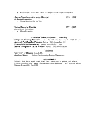 • Coordinate the efforts of the patient and the physician & hospital billing office
George Washington University Hospital 1995 – 1997
Sr. Account Representative
• Manage Customer Service Unit
Union Memorial Hospital 1991 – 1995
Patient Account Representative
• Claims Processing
Accolades/Acknowledgments/Consulting
Integrated Oncology Network – Advisory Board/Steering Committee June 2009 – Present
Amgen OPMS Speaker Program – February 2009 through June 2011
Eisai Administrative Advisor – Various Dates/Advisory Panel
Heron Therapeutics OPMS Advisor – Various Dates/Advisory Panel
Education
University of Phoenix, Orlando, FL
Bachelors of Science: Business Administration/Business Management
Technical Skills
MS Office Suite, Excel, Word, Access, Power Point, Shared Medical Systems, HCS Software,
Lawson Accounting Suite, Lawson Human Resource Suite, Peachtree, 12 Key Calculator, Medical
Manager, LynxMobile, OncoEMR
 