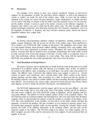 5
IV. Discussion:
The examples we’ve chosen to show were selected specifically because we had known
solutions for the parameters on hand. We used these known solutions, as well as the amanogowa
website to confirm our results for each of the solution types. While we know that the solutions
outputted to the console are correct, the plots themselves require interpretation to confirm that they
are too correct. One thing we noticed is that the Smith Chart plot repeated crosses over the real axis,
and the number of times it crosses is equal to the number of peaks on the reflection magnitude vs.
frequency plot, which is one way to check that the plots makes sense. The plots for single stub and
quarter-wavelength transformer were interesting because they have frequency dependence, and so in
the magnitude of reflection vs. frequency plot, they both have numerous peaks, whereas the element
dependent solutions have a single peak.
V. Conclusions:
By deriving and programming analytical solutions for impedance matching problems, we’ve
gained a greater familiarity with the process for all four of the solution types. Most significantly,
we’ve learned a lot of MATLAB while working on this project. This application had so many parts
to it and required learning about advanced solution plotting, developing GUIs, and countless other
things that we’ve never experienced in previous courses. Throughout the course of the development
process, it became clear that we needed to focus on modular programming that would enable us both
to easily read and work on the main program (1636 lines of code), which is an important lesson to
learn when performing software development in a team setting. That, along with the experience in
MATLAB were perhaps the most useful and important take-aways from the project.
VI. Task Breakdown & Design Process:
The project was given and we decided that we should break the work up into parts so we could
both tackle it in an efficient manner while still allowing us to complete other. At first, we needed to
do research on the different types of matching so we could figure out exactly what code needed to be
written. The different types of networks that outlined above were assigned to each of us – [Jacob]
worked on quarter wave transformer and L network match while [Hue] worked on the discrete
element matching and stub tuning. After researching for a while we discovered that the majority of
the matching networks were solved in a similar fashion and that researching the topics together proved
more effective. We researched a few sources online and used two books from the class (Pozar, Ulaby)
when figuring out how to design the networks theoretically and mathematically.
The MATLAB implementation took the longest and by far was the most difficult – but with
hard work came results and we were able to get some of the graphs working and all the functions.
The math wasn’t a difficult part of the MATLAB coding or algorithms, but the graphing and GUI
were pretty difficult. The numbers for all the solutions printed out fine in the command window. The
GUI had been made on a desktop computer that had dimensions that were much larger than the laptop
computer which we had presented the material on and this resulted in a problem in the display on the
GUI. After some modifications to the resolution we were able to see the whole window and input the
arguments we need for the problem. The type of solution is to be selected (L network, quarter wave,
etc) and the input arguments specified earlier are to be specified. Pressing the ‘calculate’ button would
generate the results of the solutions numerically in the command window and also print out the
respective graphs in the window. The MATAB coding in its entirety was written together and we
didn’t designate one part of the code for each person but wrote snippets of code and pieced them all
together in the end.
 