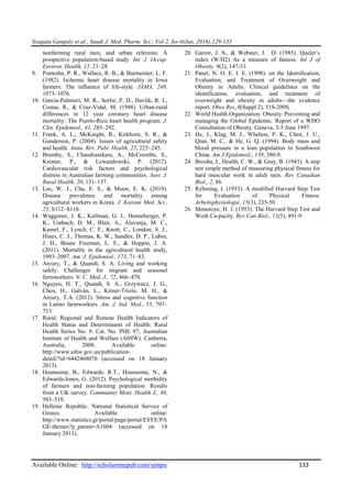Sougata Ganguly et al.; Saudi J. Med. Pharm. Sci.; Vol-2, Iss-6(Jun, 2016):129-133
Available Online: http://scholarsmepub.com/sjmps/ 133
nonfarming rural men, and urban referents: A
prospective population-based study. Int. J. Occup.
Environ. Health, 15, 21–28.
9. Pomrehn, P. R., Wallace, R. B., & Burmeister, L. F.
(1982). Ischemic heart disease mortality in Iowa
farmers: The influence of life-style. JAMA, 248,
1073–1076.
10. Garcia-Palmieri, M. R., Sorlie, P. D., Havlik, R. J.,
Costas, R., & Cruz-Vidal, M. (1988). Urban-rural
differences in 12 year coronary heart disease
mortality: The Puerto-Rico heart health program. J.
Clin. Epidemiol., 41, 285–292.
11. Frank, A. L., McKnight, R., Kirkhorn, S. R., &
Gunderson, P. (2004). Issues of agricultural safety
and health. Annu. Rev. Publ. Health, 25, 225–245.
12. Brumby, S., Chandrasekara, A., McCoombe, S.,
Kremer, P., & Lewandowski, P. (2012).
Cardiovascular risk factors and psychological
distress in Australian farming communities. Aust. J.
Rural Health, 20, 131–137.
13. Lee, W. J., Cha, E. S., & Moon, E. K. (2010).
Disease prevalence and mortality among
agricultural workers in Korea. J. Korean Med. Sci.,
25, S112–S118.
14. Waggoner, J. K., Kullman, G. J., Henneberger, P.
K., Umbach, D. M., Blair, A., Alavanja, M. C.,
Kamel, F., Lynch, C. F., Knott, C., London, S. J.,
Hines, C. J., Thomas, K. W., Sandler, D. P., Lubin,
J. H., Beane Freeman, L. E., & Hoppin, J. A.
(2011). Mortality in the agricultural health study,
1993–2007. Am. J. Epidemiol., 173, 71–83.
15. Arcury, T., & Quandt, S. A. Living and working
safely: Challenges for migrant and seasonal
farmworkers. N. C. Med. J., 72, 466–470.
16. Nguyen, H. T., Quandt, S. A., Grzywacz, J. G.,
Chen, H., Galván, L., Kitner-Triolo, M. H., &
Arcury, T.A. (2012). Stress and cognitive function
in Latino farmworkers. Am. J. Ind. Med., 55, 707–
713.
17. Rural, Regional and Remote Health Indicators of
Health Status and Determinants of Health; Rural
Health Series No. 9. Cat. No. PHE 97; Australian
Institute of Health and Welfare (AIHW): Canberra,
Australia, 2008. Available online:
http://www.aihw.gov.au/publication-
detail/?id=6442468076 (accessed on 18 January
2013).
18. Hounsome, B., Edwards, R.T., Hounsome, N., &
Edwards-Jones, G. (2012). Psychological morbidity
of farmers and non-farming population: Results
from a UK survey. Community Ment. Health J., 48,
503–510.
19. Hellenic Republic. National Statistical Service of
Greece. Available online:
http://www.statistics.gr/portal/page/portal/ESYE/PA
GE-themes?p_param=A1604 (accessed on 18
January 2013).
20. Garror, J. S., & Webster, J. D. (1985). Quelet’s
index (W/H2) As a measure of fatness. Int J of
Obesity, 9(2), 147-53.
21. Panel, N. O. E. I. E. (1998). on the Identification,
Evaluation, and Treatment of Overweight and
Obesity in Adults. Clinical guidelines on the
identification, evaluation, and treatment of
overweight and obesity in adults—the evidence
report. Obes Res, 6(Suppl 2), 51S-209S.
22. World Health Organization. Obesity: Preventing and
managing the Global Epidemic. Report of a WHO
Consultation of Obesity. Geneva, 3-5 June 1997.
23. He, J., Klag, M. J., Whelton, P. K., Chen, J. U.,
Qian, M. C., & He, G. Q. (1994). Body mass and
blood pressure in a lean population in Southwest
China. Am J Epidemiol., 139, 380-9.
24. Brouha, I., Health, C. W., & Gray, B. (1943). A step
test simple method of measuring physical fitness for
hard muscular work in adult men. Rev Canadian
Biol., 2, 86.
25. Ryhming, I. (1953). A modified Harvard Step Test
for Evaluation of Physical Fitness.
Arbeitsphysiologie, 15(3), 235-50.
26. Monotoye, H. J. (1953). The Harvard Step Test and
Work Ca-pacity. Rev Can Biol., 11(5), 491-9.
 