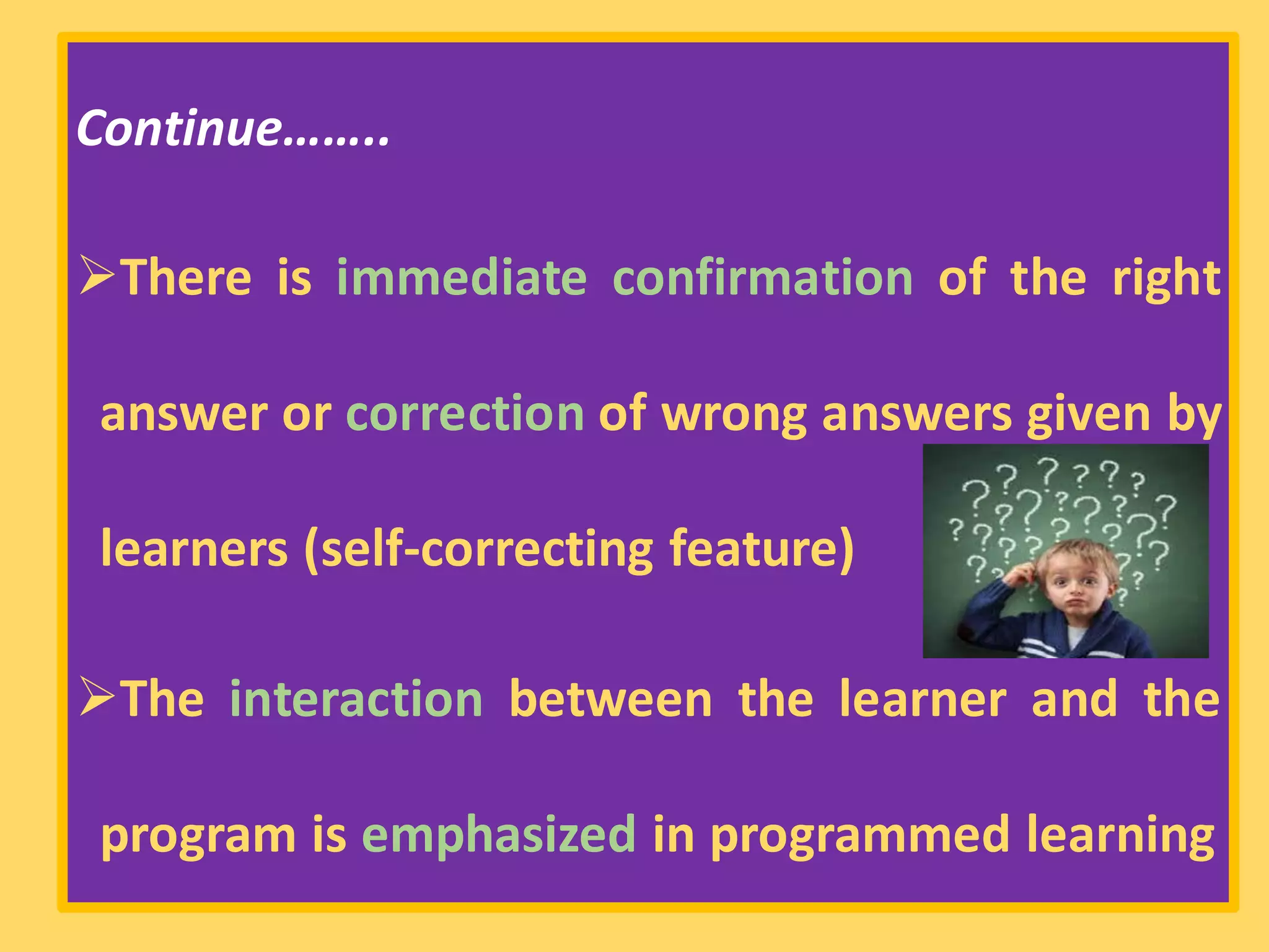 Continue……..
➢There is immediate confirmation of the right
answer or correction of wrong answers given by
learners (self-correcting feature)
➢The interaction between the learner and the
program is emphasized in programmed learning
 