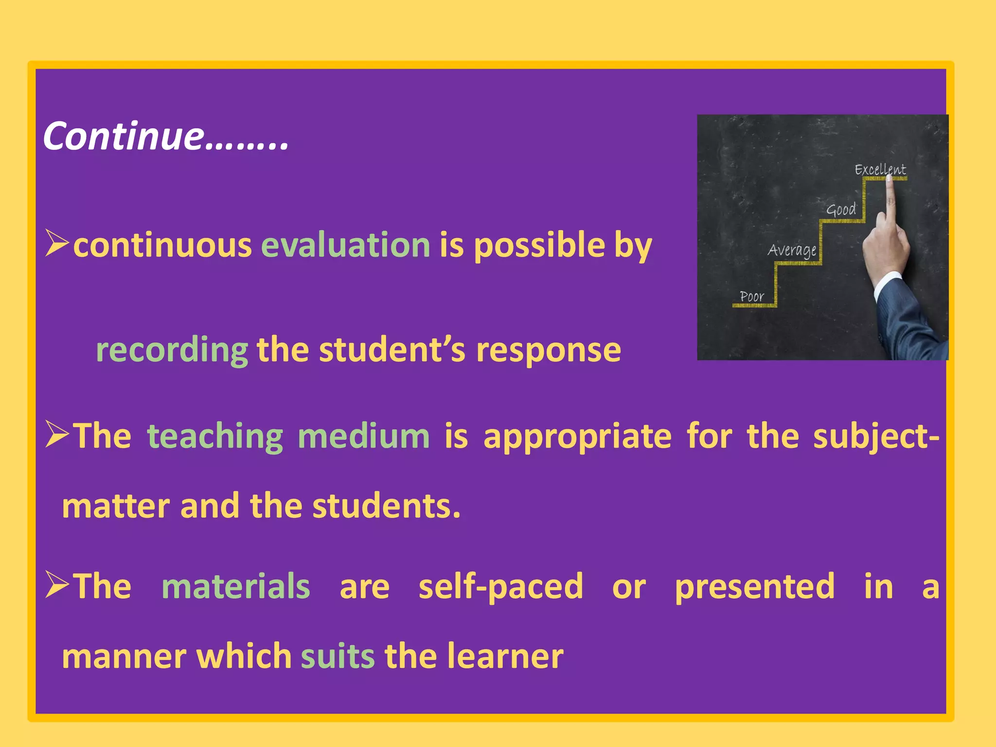 Continue……..
➢continuous evaluation is possible by
recording the student’s response
➢The teaching medium is appropriate for the subject-
matter and the students.
➢The materials are self-paced or presented in a
manner which suits the learner
 