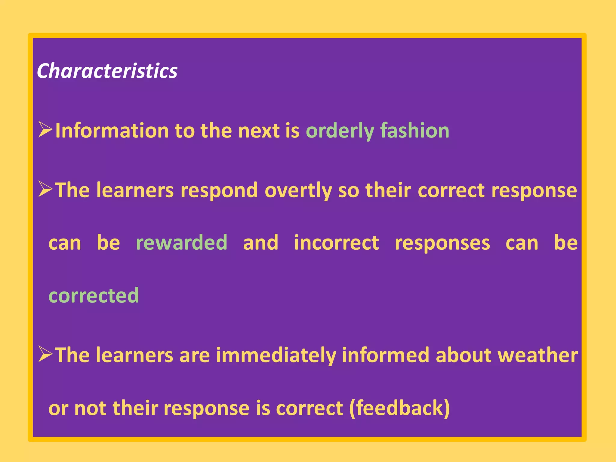 Characteristics
➢Information to the next is orderly fashion
➢The learners respond overtly so their correct response
can be rewarded and incorrect responses can be
corrected
➢The learners are immediately informed about weather
or not their response is correct (feedback)
 