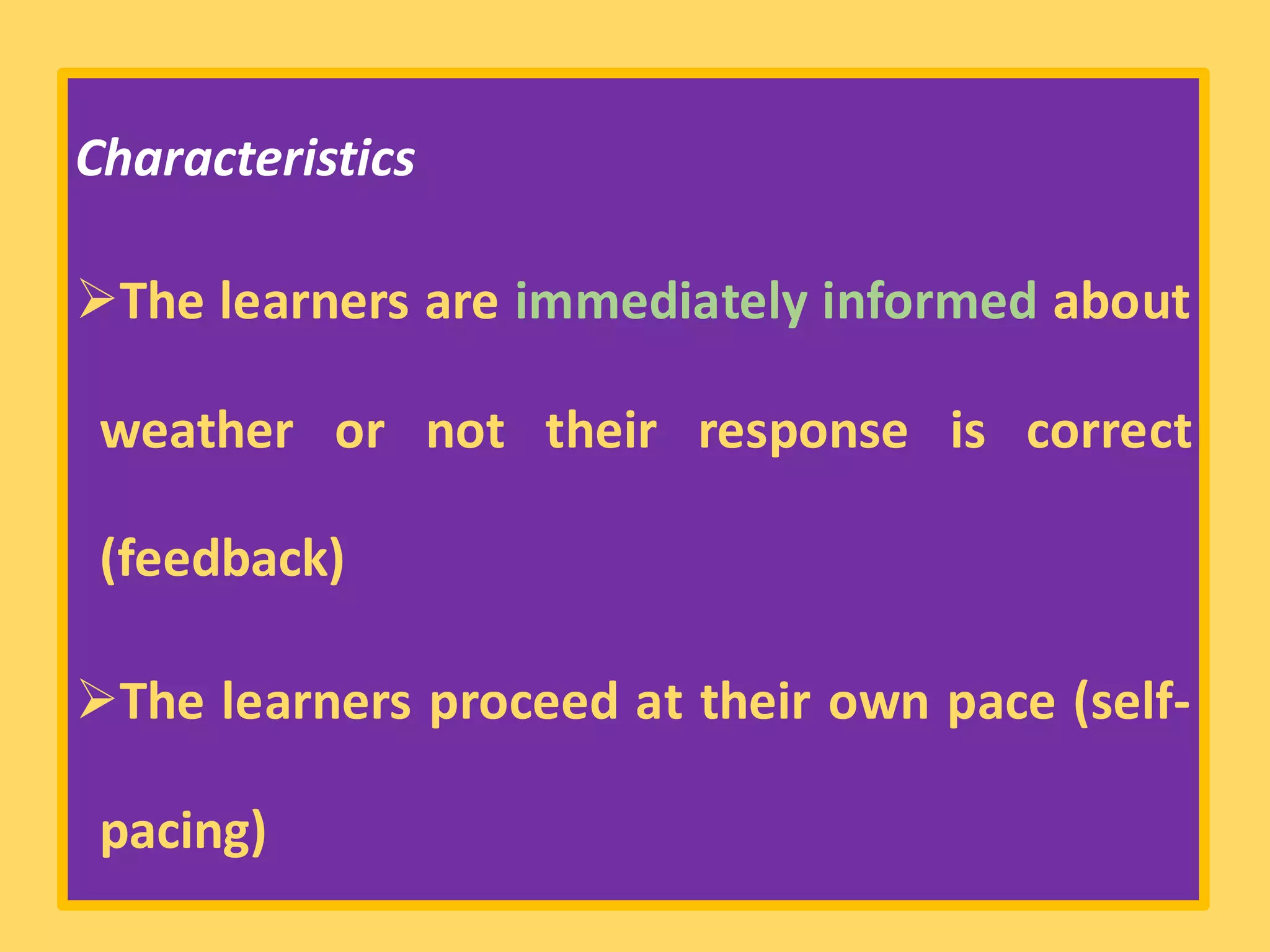 Characteristics
➢The learners are immediately informed about
weather or not their response is correct
(feedback)
➢The learners proceed at their own pace (self-
pacing)
 
