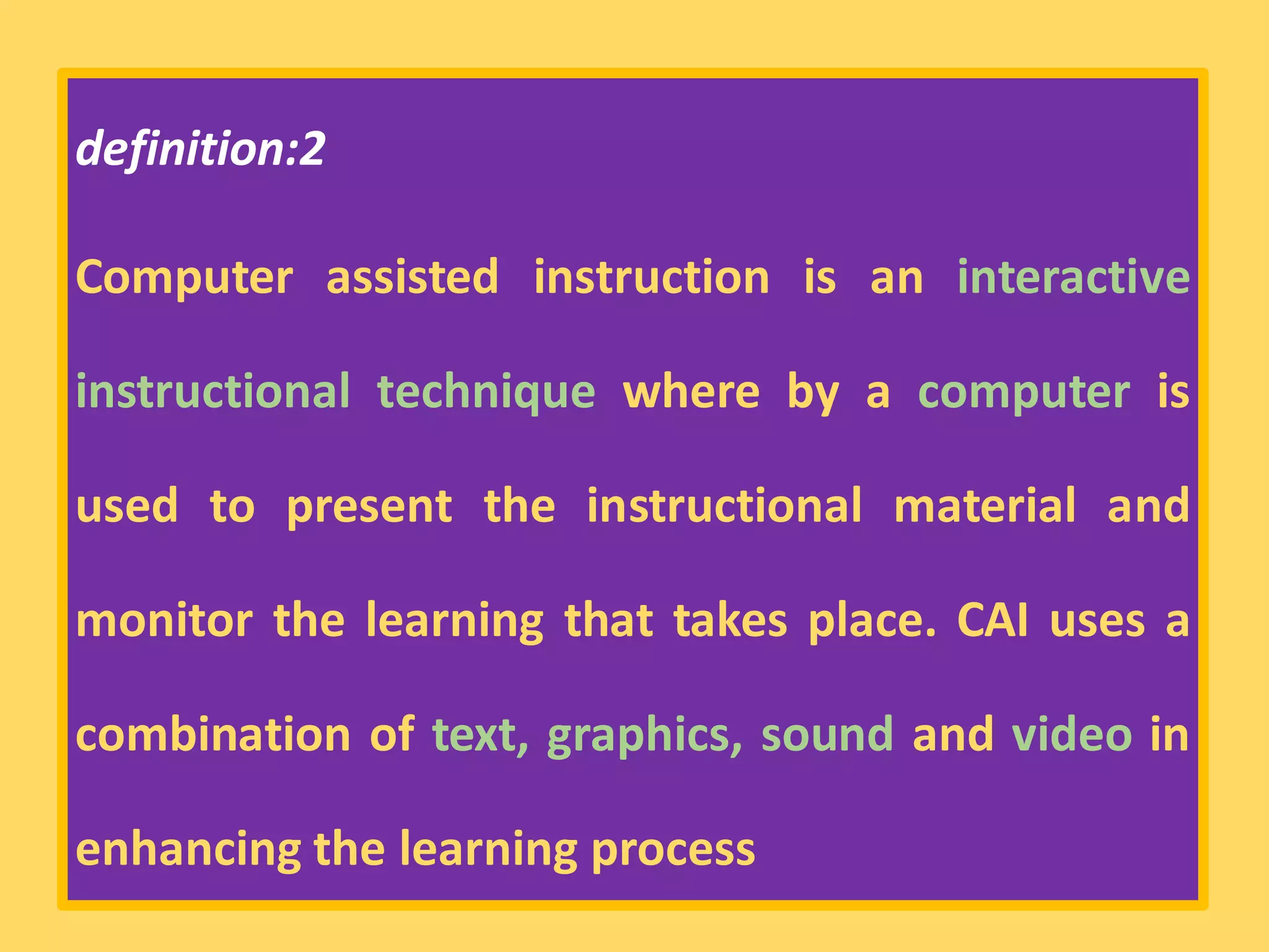 definition:2
Computer assisted instruction is an interactive
instructional technique where by a computer is
used to present the instructional material and
monitor the learning that takes place. CAI uses a
combination of text, graphics, sound and video in
enhancing the learning process
 