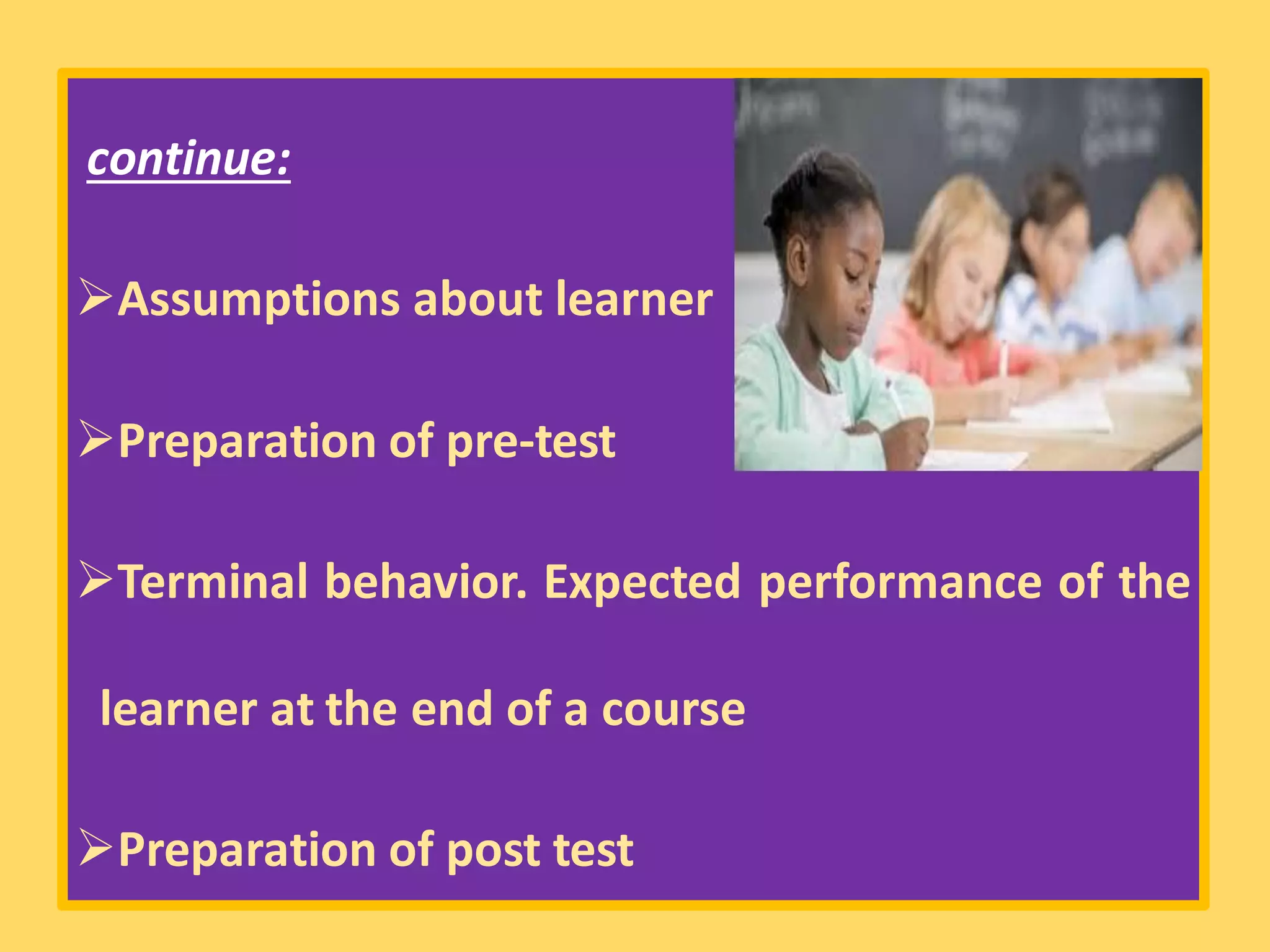 continue:
➢Assumptions about learner
➢Preparation of pre-test
➢Terminal behavior. Expected performance of the
learner at the end of a course
➢Preparation of post test
 