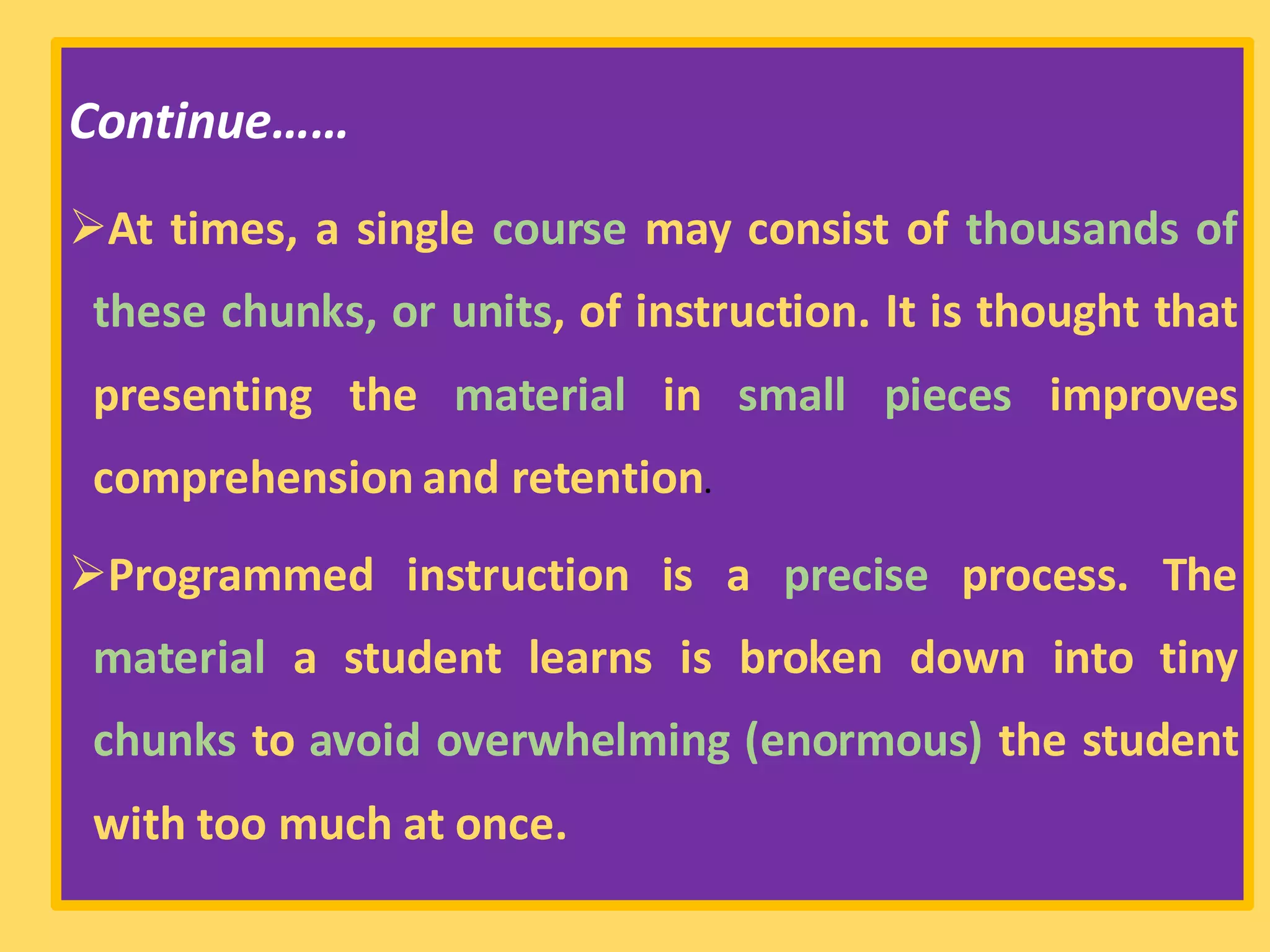 Continue……
➢At times, a single course may consist of thousands of
these chunks, or units, of instruction. It is thought that
presenting the material in small pieces improves
comprehension and retention.
➢Programmed instruction is a precise process. The
material a student learns is broken down into tiny
chunks to avoid overwhelming (enormous) the student
with too much at once.
 