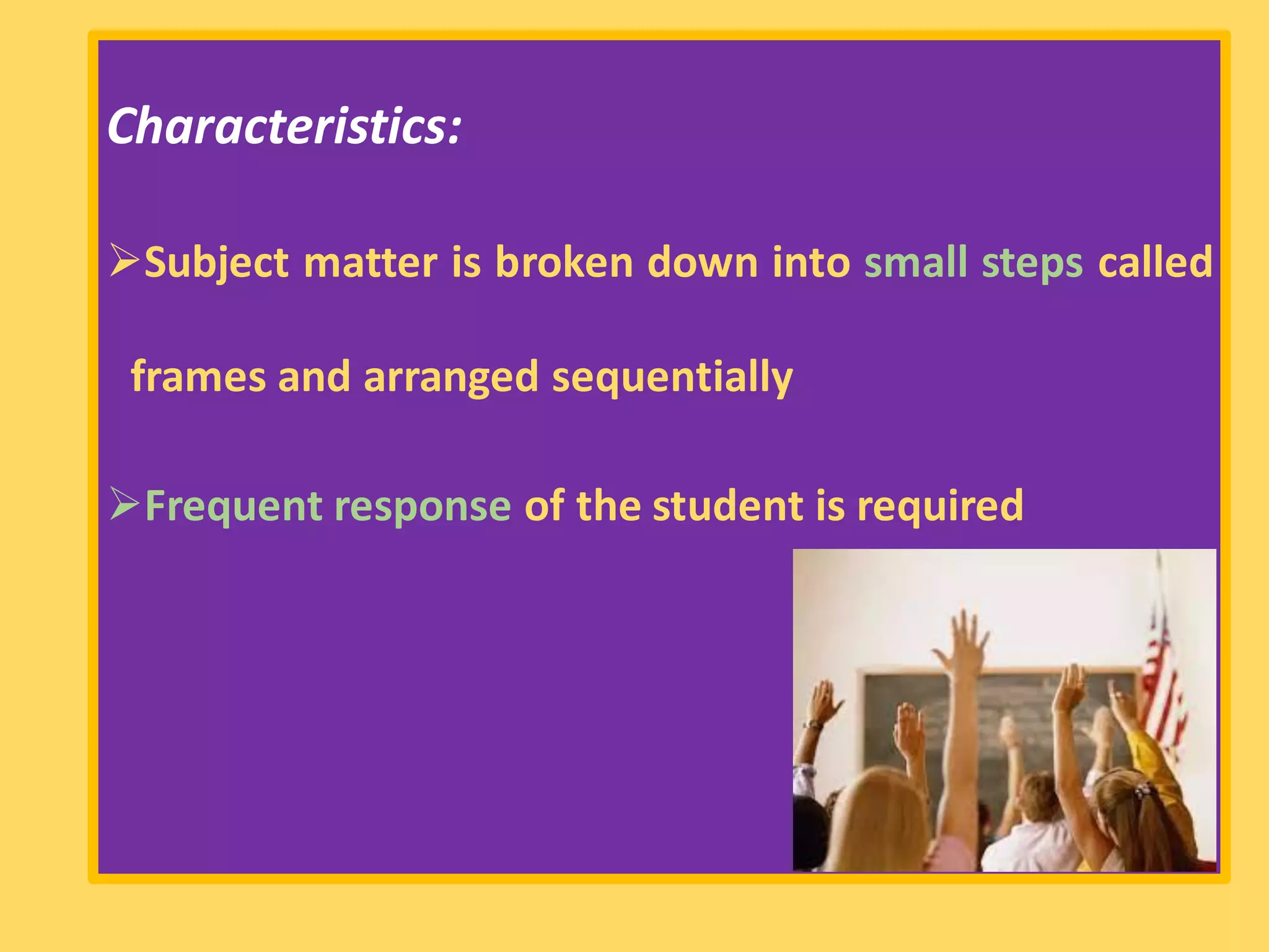 Characteristics:
➢Subject matter is broken down into small steps called
frames and arranged sequentially
➢Frequent response of the student is required
 